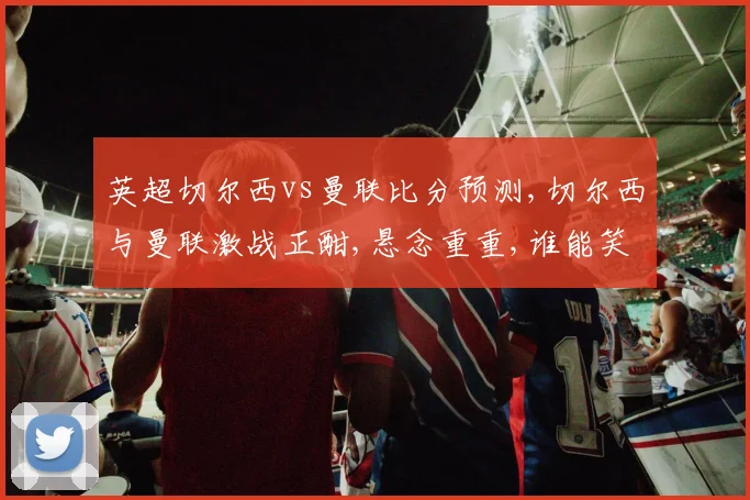 英超切尔西vs曼联比分预测,切尔西与曼联激战正酣,悬念重重,谁能笑到最后