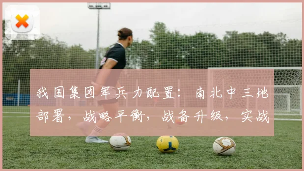我国集团军兵力配置：南北中三地部署，战略平衡，战备升级，实战演练，持续优化中