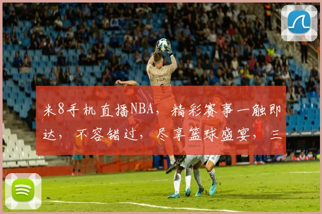 米8手机直播NBA，精彩赛事一触即达，不容错过，尽享篮球盛宴，三重惊喜等你来