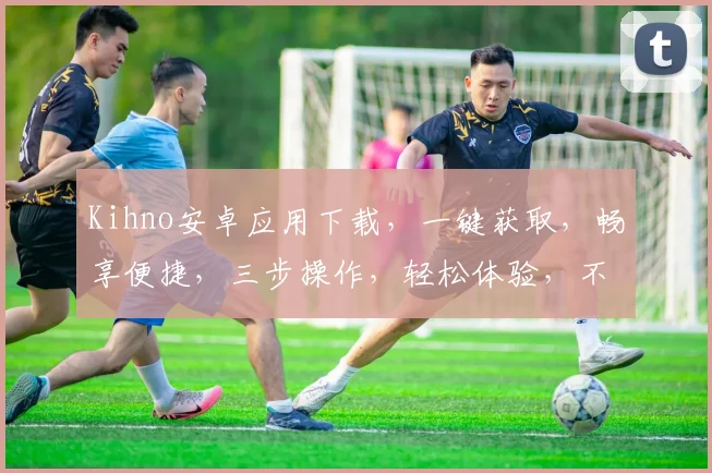 Kihno安卓应用下载，一键获取，畅享便捷，三步操作，轻松体验，不容错过