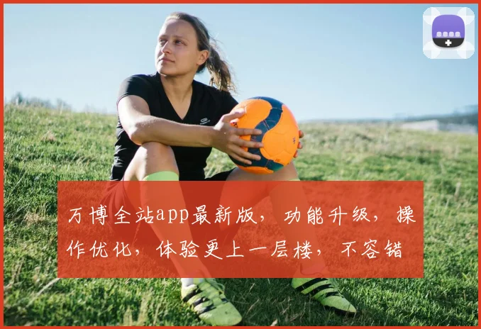 万博全站app最新版，功能升级，操作优化，体验更上一层楼，不容错过
